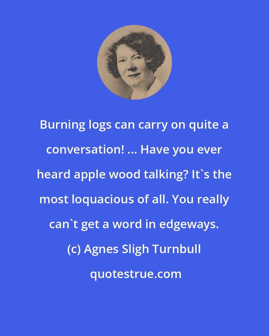 Agnes Sligh Turnbull: Burning logs can carry on quite a conversation! ... Have you ever heard apple wood talking? It's the most loquacious of all. You really can't get a word in edgeways.