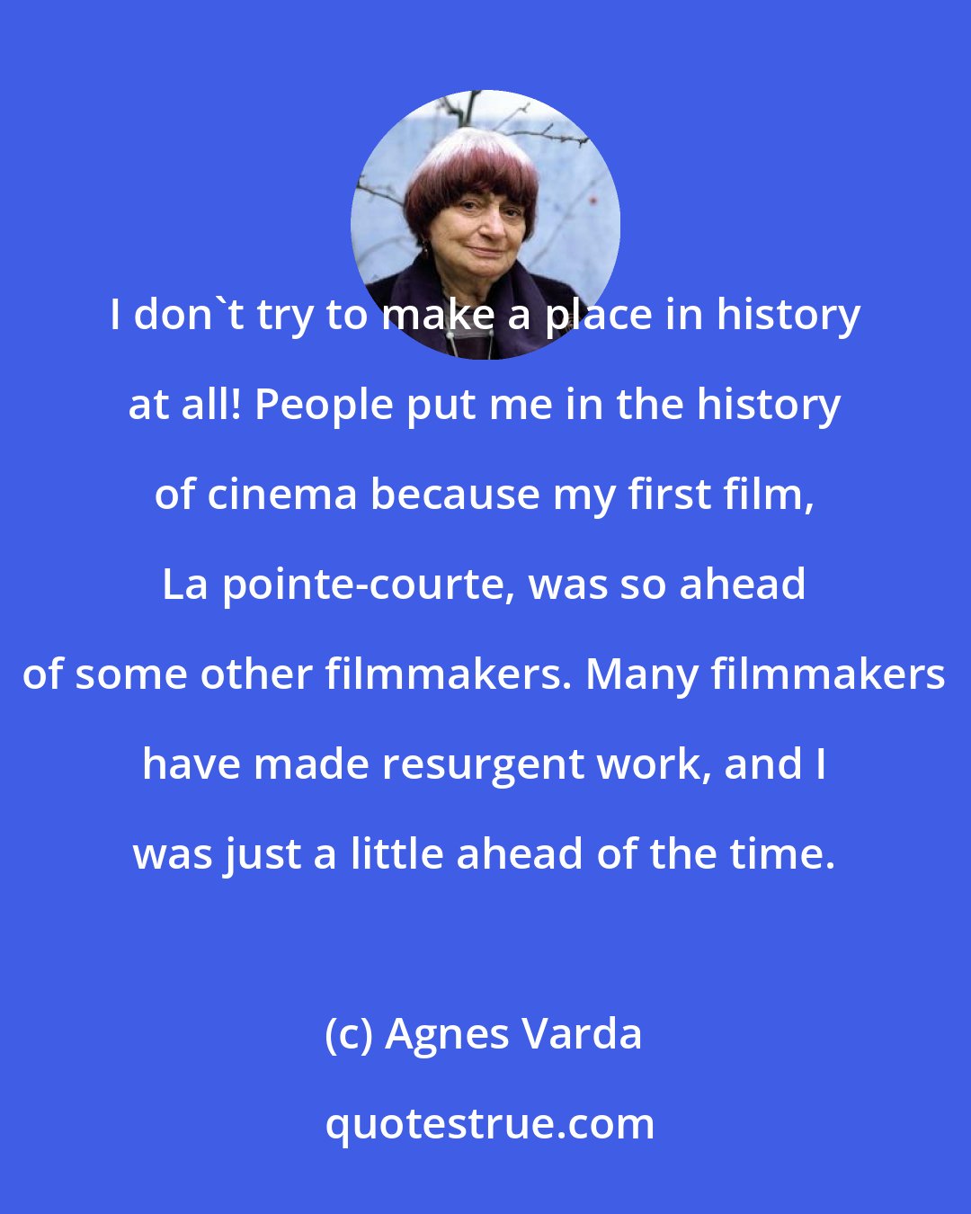 Agnes Varda: I don't try to make a place in history at all! People put me in the history of cinema because my first film, La pointe-courte, was so ahead of some other filmmakers. Many filmmakers have made resurgent work, and I was just a little ahead of the time.