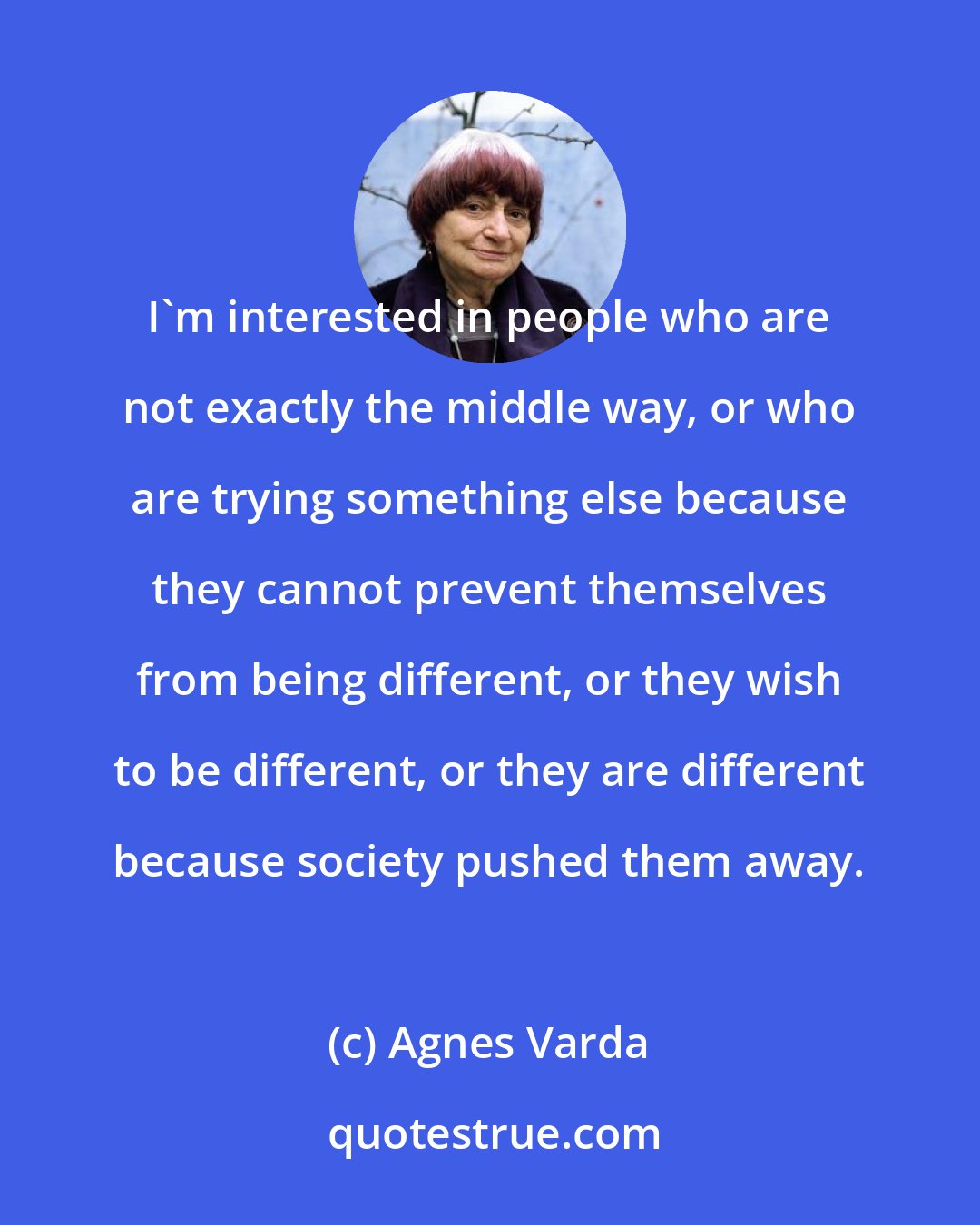 Agnes Varda: I'm interested in people who are not exactly the middle way, or who are trying something else because they cannot prevent themselves from being different, or they wish to be different, or they are different because society pushed them away.