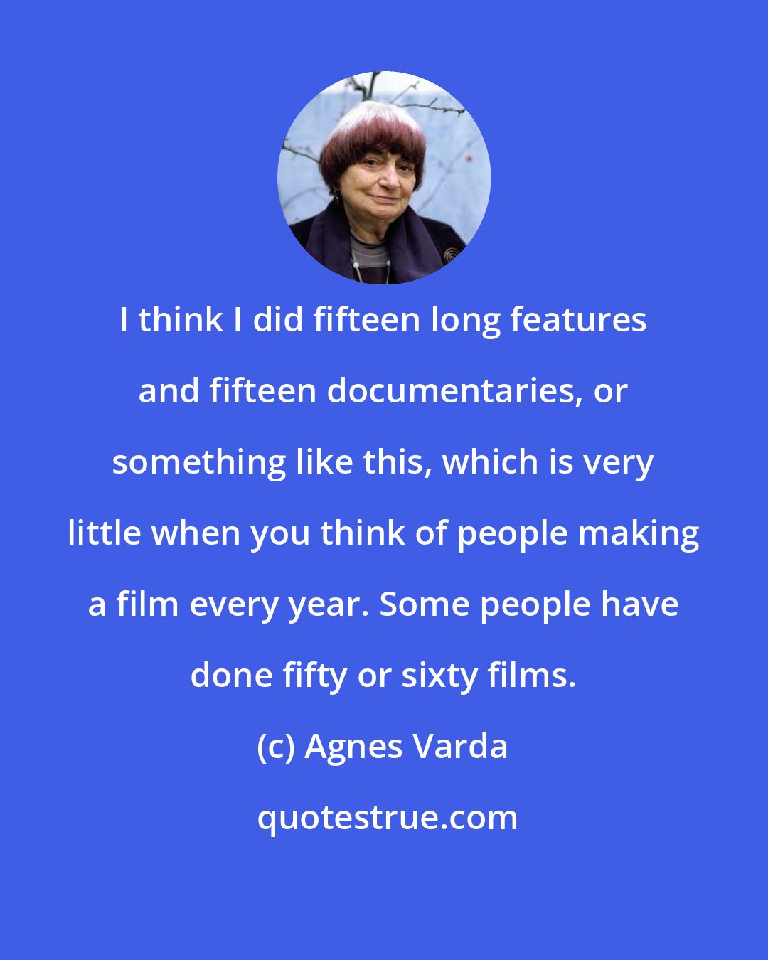 Agnes Varda: I think I did fifteen long features and fifteen documentaries, or something like this, which is very little when you think of people making a film every year. Some people have done fifty or sixty films.