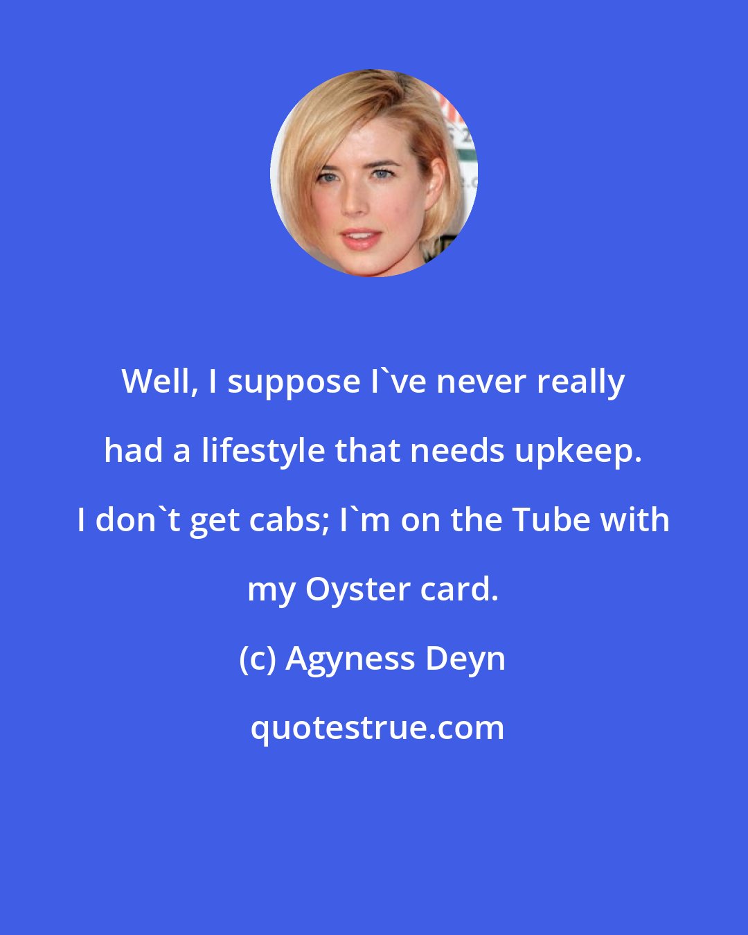 Agyness Deyn: Well, I suppose I've never really had a lifestyle that needs upkeep. I don't get cabs; I'm on the Tube with my Oyster card.