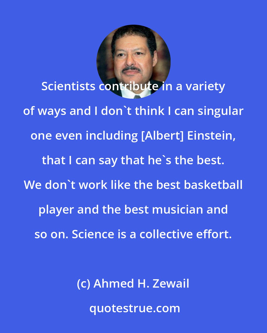 Ahmed H. Zewail: Scientists contribute in a variety of ways and I don't think I can singular one even including [Albert] Einstein, that I can say that he's the best. We don't work like the best basketball player and the best musician and so on. Science is a collective effort.
