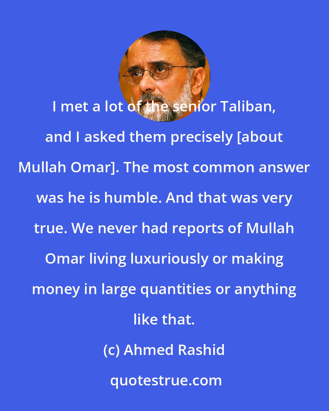 Ahmed Rashid: I met a lot of the senior Taliban, and I asked them precisely [about Mullah Omar]. The most common answer was he is humble. And that was very true. We never had reports of Mullah Omar living luxuriously or making money in large quantities or anything like that.