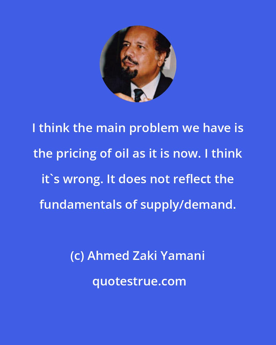 Ahmed Zaki Yamani: I think the main problem we have is the pricing of oil as it is now. I think it's wrong. It does not reflect the fundamentals of supply/demand.