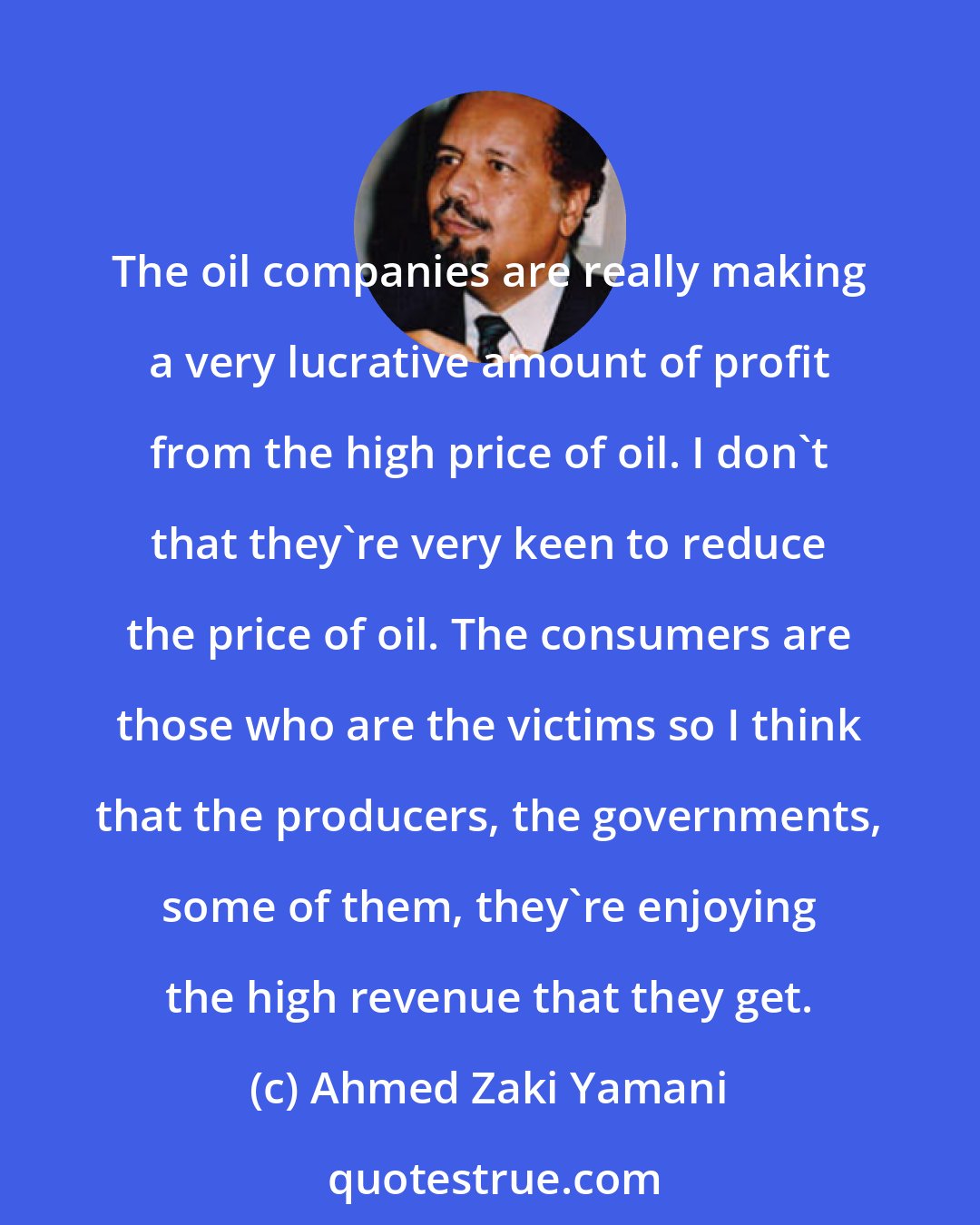 Ahmed Zaki Yamani: The oil companies are really making a very lucrative amount of profit from the high price of oil. I don't that they're very keen to reduce the price of oil. The consumers are those who are the victims so I think that the producers, the governments, some of them, they're enjoying the high revenue that they get.