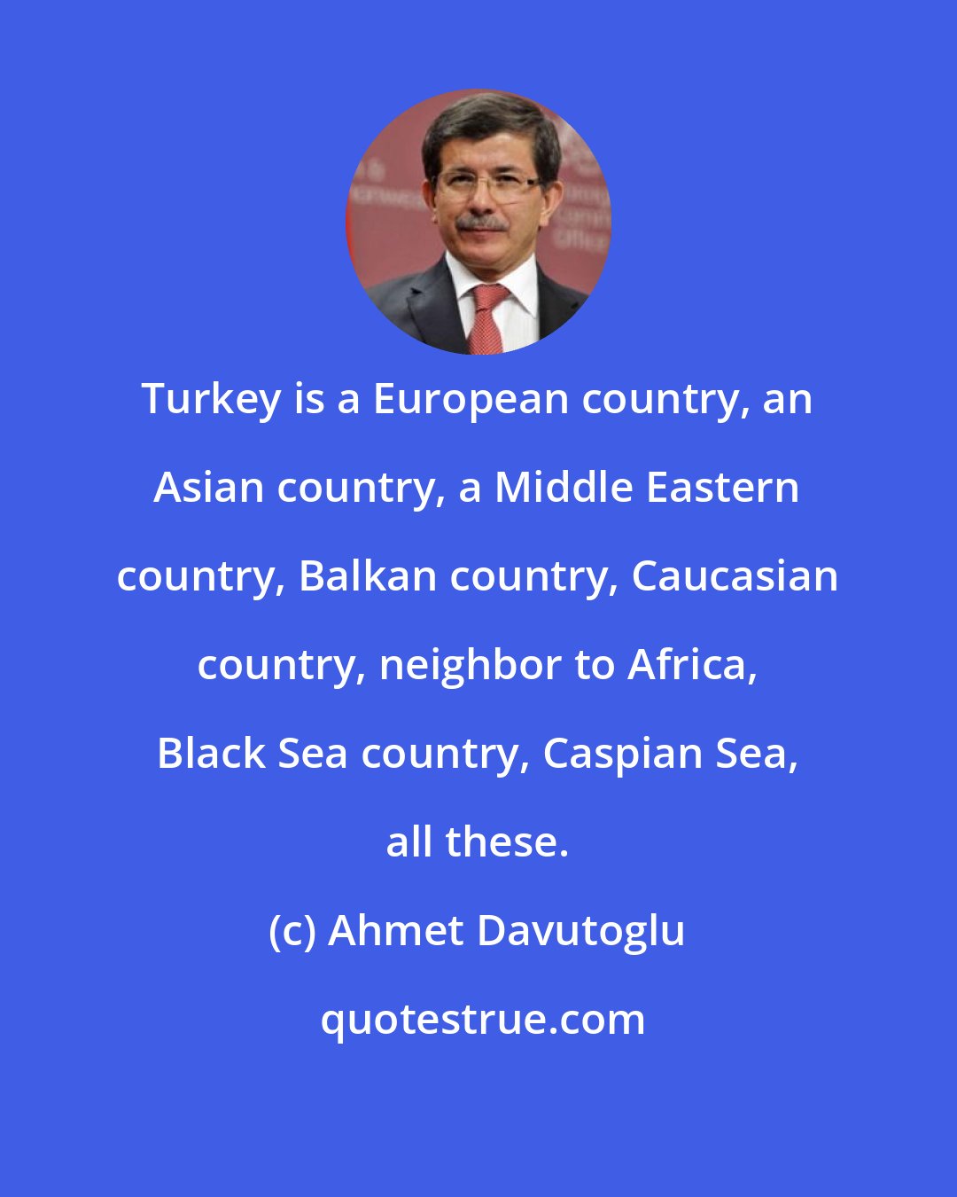 Ahmet Davutoglu: Turkey is a European country, an Asian country, a Middle Eastern country, Balkan country, Caucasian country, neighbor to Africa, Black Sea country, Caspian Sea, all these.