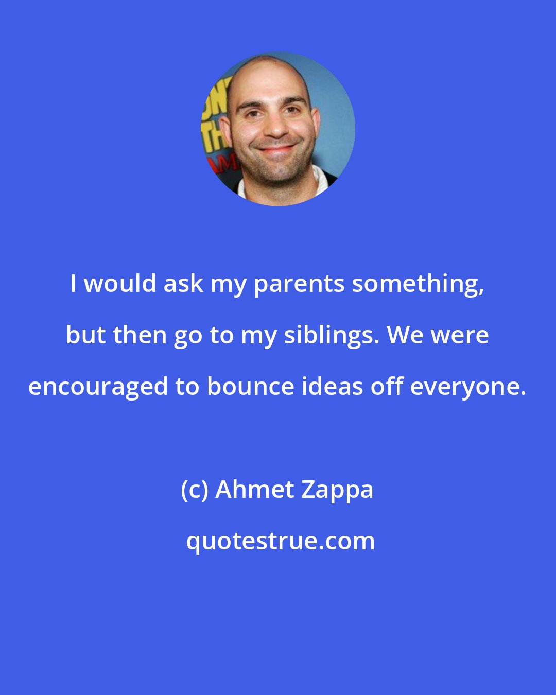 Ahmet Zappa: I would ask my parents something, but then go to my siblings. We were encouraged to bounce ideas off everyone.