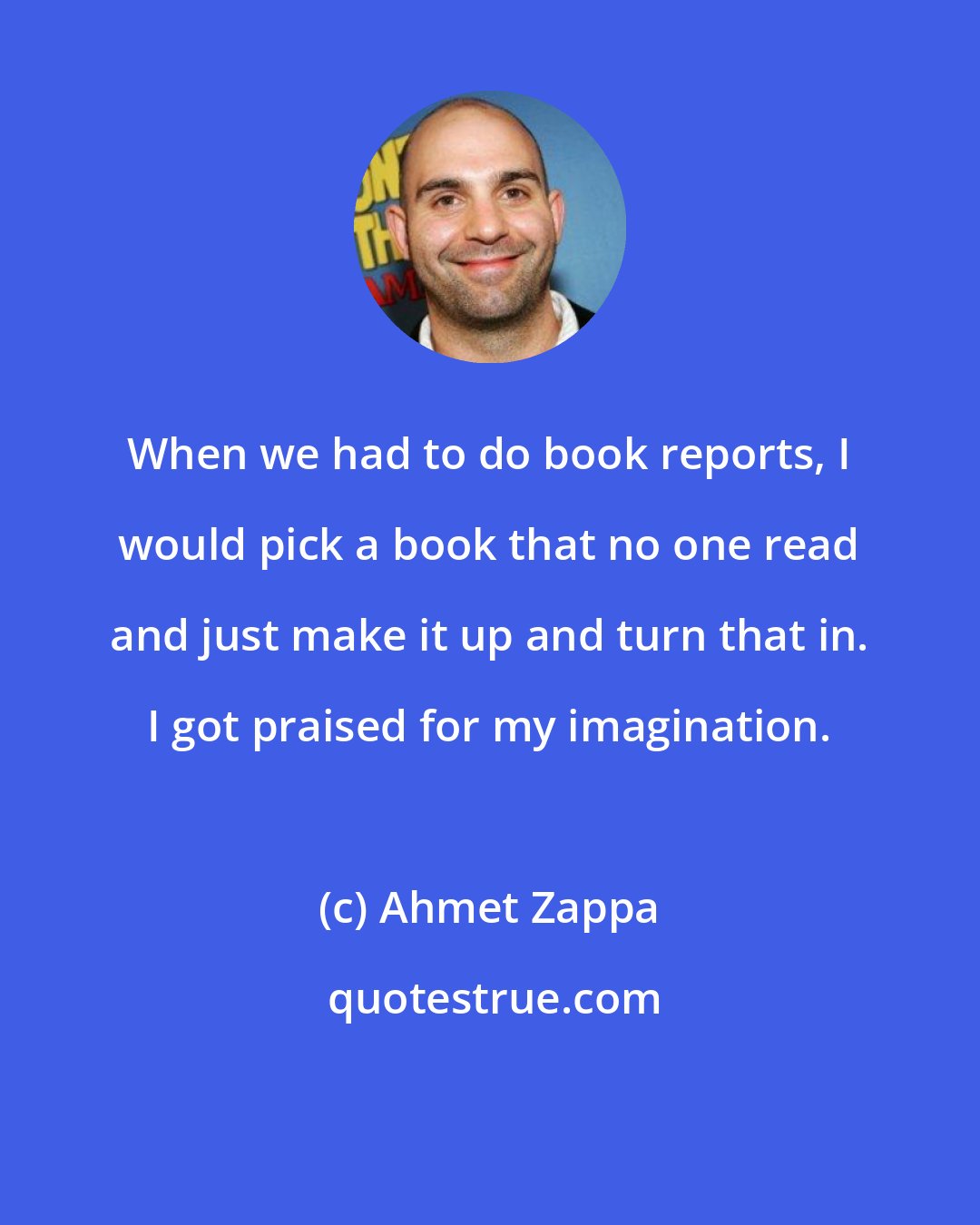 Ahmet Zappa: When we had to do book reports, I would pick a book that no one read and just make it up and turn that in. I got praised for my imagination.