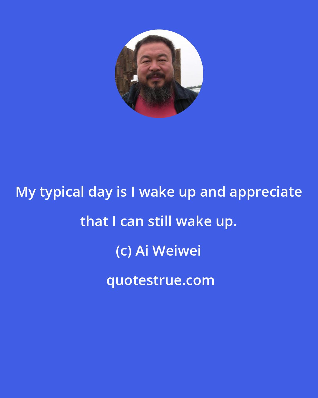 Ai Weiwei: My typical day is I wake up and appreciate that I can still wake up.