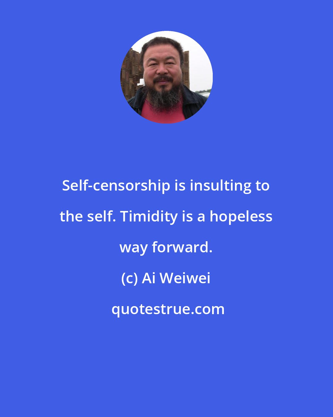 Ai Weiwei: Self-censorship is insulting to the self. Timidity is a hopeless way forward.