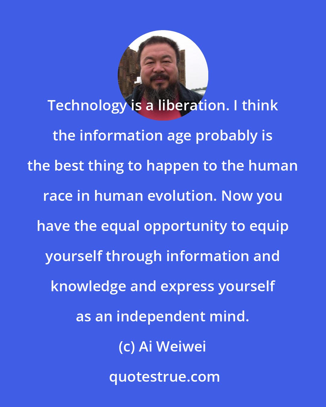 Ai Weiwei: Technology is a liberation. I think the information age probably is the best thing to happen to the human race in human evolution. Now you have the equal opportunity to equip yourself through information and knowledge and express yourself as an independent mind.