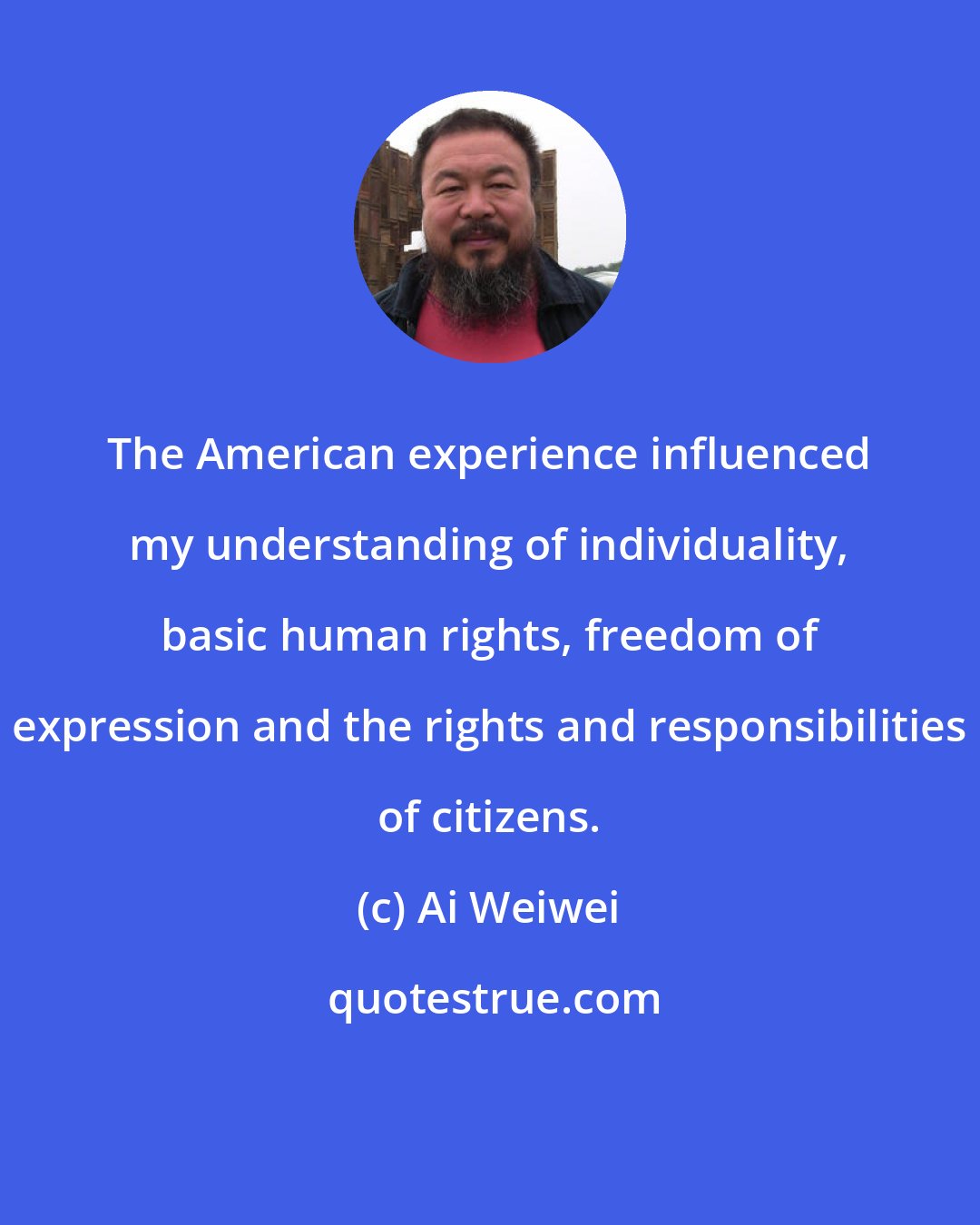Ai Weiwei: The American experience influenced my understanding of individuality, basic human rights, freedom of expression and the rights and responsibilities of citizens.