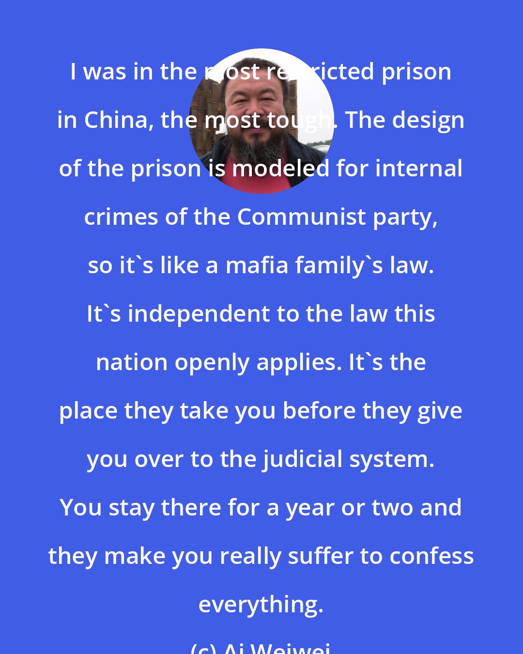 Ai Weiwei: I was in the most restricted prison in China, the most tough. The design of the prison is modeled for internal crimes of the Communist party, so it's like a mafia family's law. It's independent to the law this nation openly applies. It's the place they take you before they give you over to the judicial system. You stay there for a year or two and they make you really suffer to confess everything.