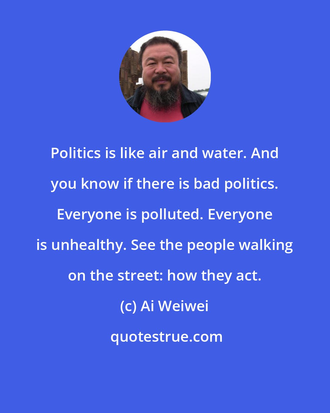 Ai Weiwei: Politics is like air and water. And you know if there is bad politics. Everyone is polluted. Everyone is unhealthy. See the people walking on the street: how they act.