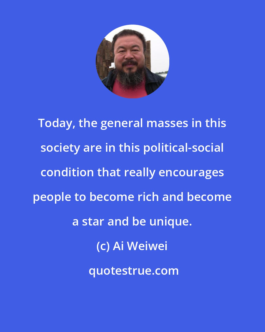 Ai Weiwei: Today, the general masses in this society are in this political-social condition that really encourages people to become rich and become a star and be unique.