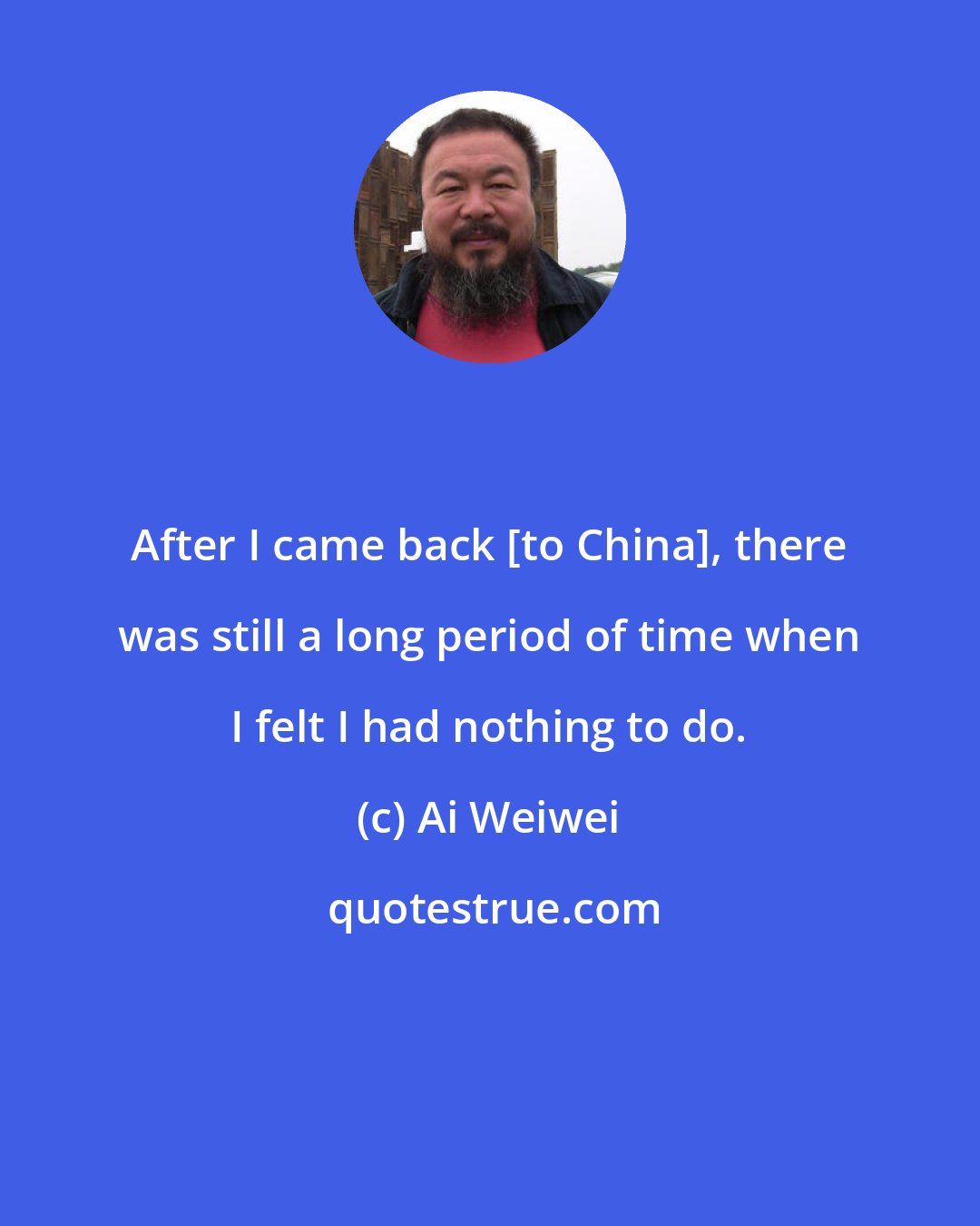 Ai Weiwei: After I came back [to China], there was still a long period of time when I felt I had nothing to do.