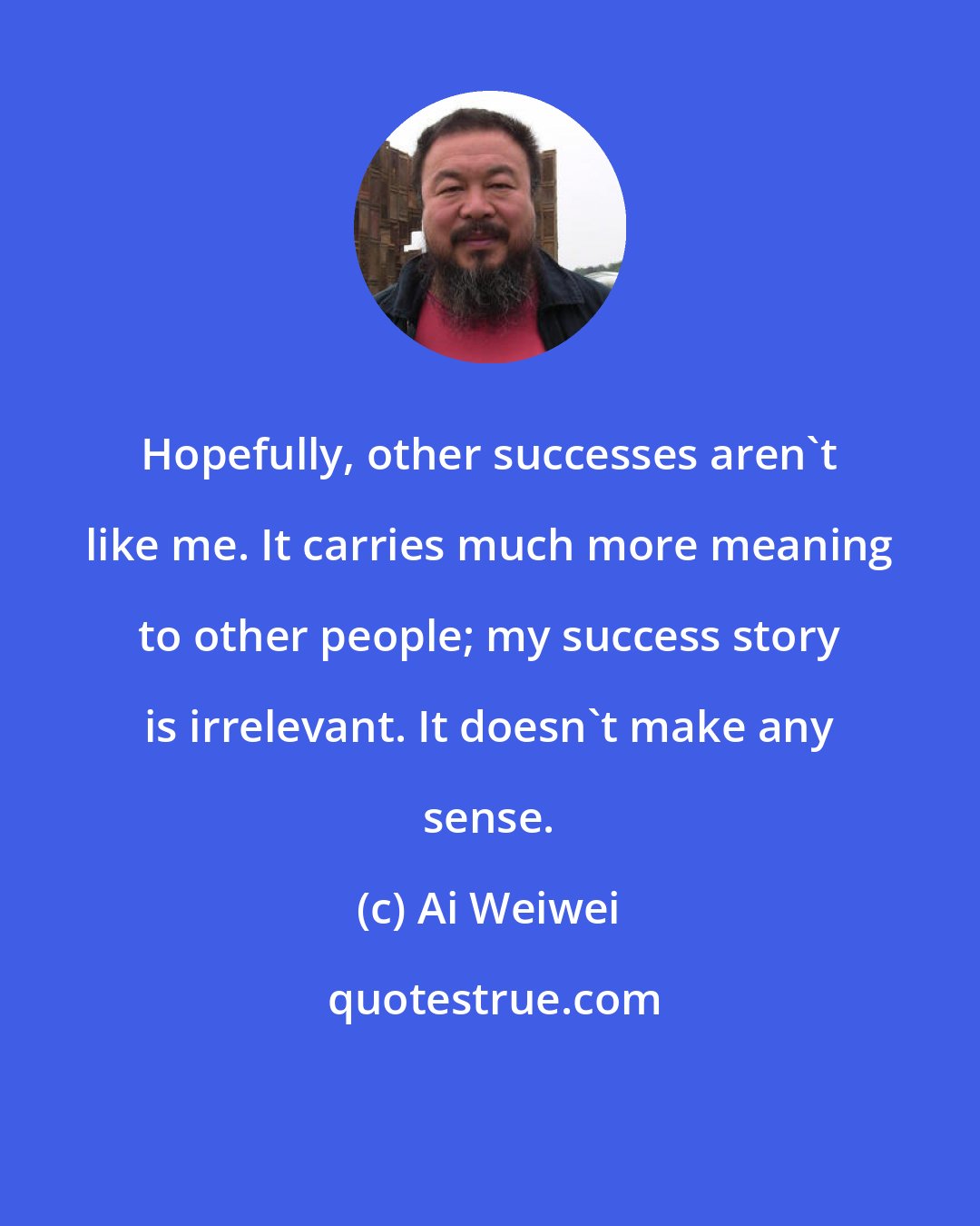 Ai Weiwei: Hopefully, other successes aren't like me. It carries much more meaning to other people; my success story is irrelevant. It doesn't make any sense.