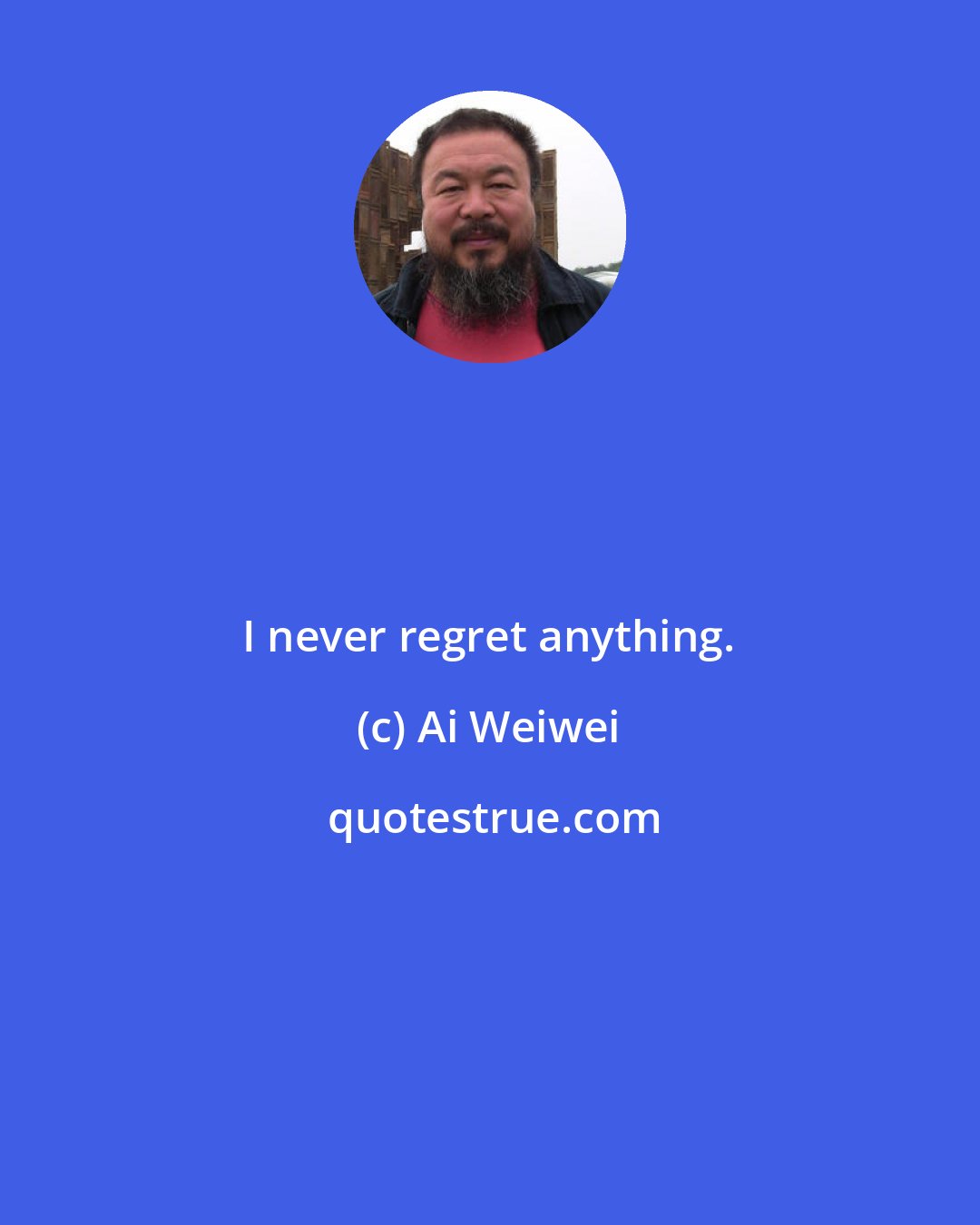 Ai Weiwei: I never regret anything.