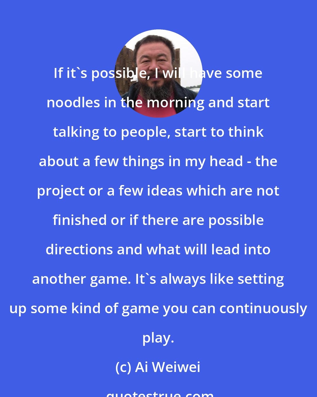Ai Weiwei: If it's possible, I will have some noodles in the morning and start talking to people, start to think about a few things in my head - the project or a few ideas which are not finished or if there are possible directions and what will lead into another game. It's always like setting up some kind of game you can continuously play.