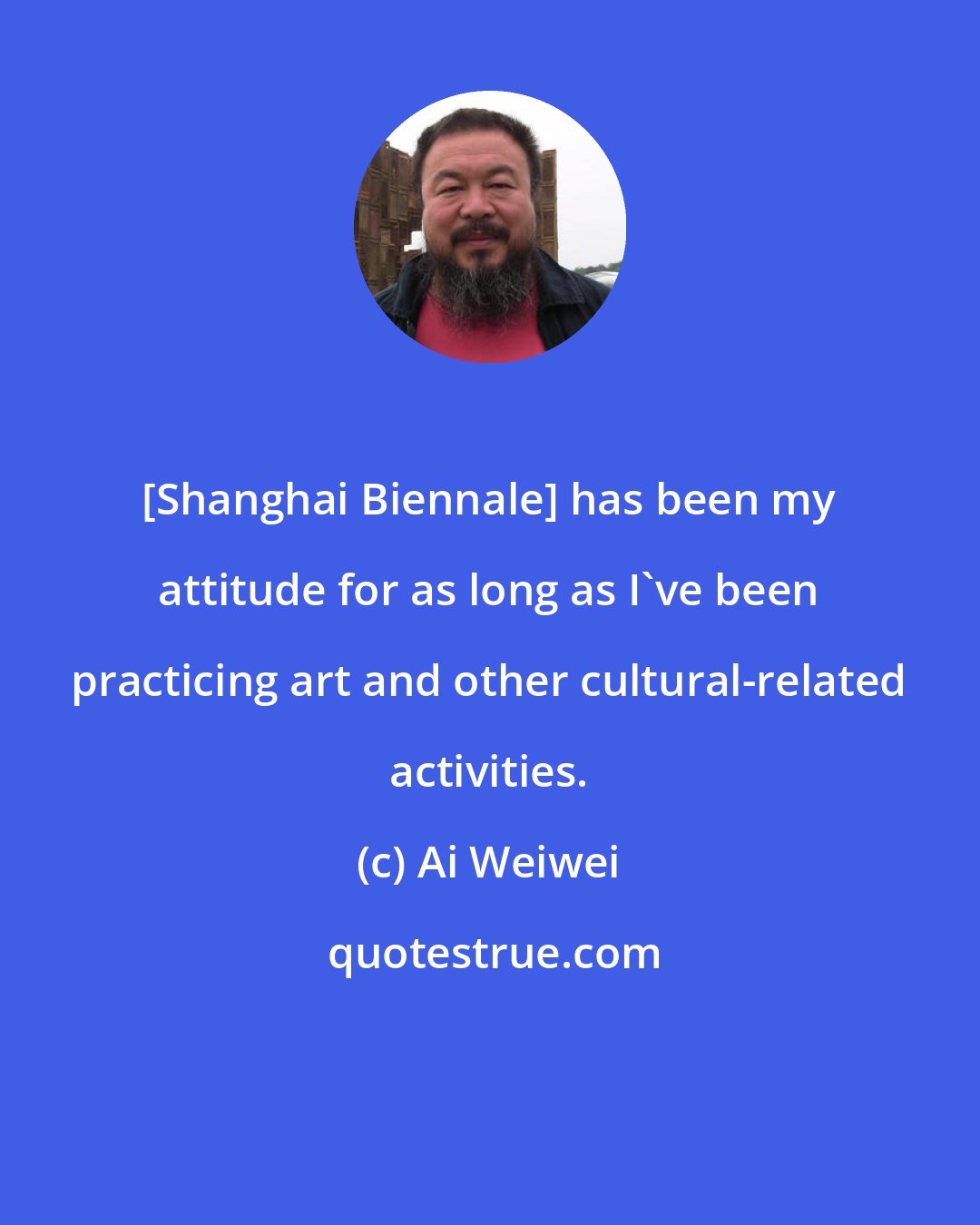Ai Weiwei: [Shanghai Biennale] has been my attitude for as long as I've been practicing art and other cultural-related activities.