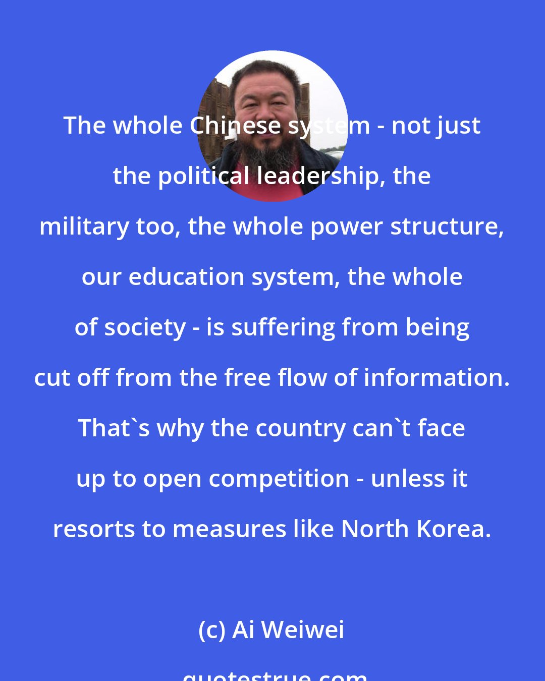 Ai Weiwei: The whole Chinese system - not just the political leadership, the military too, the whole power structure, our education system, the whole of society - is suffering from being cut off from the free flow of information. That's why the country can't face up to open competition - unless it resorts to measures like North Korea.