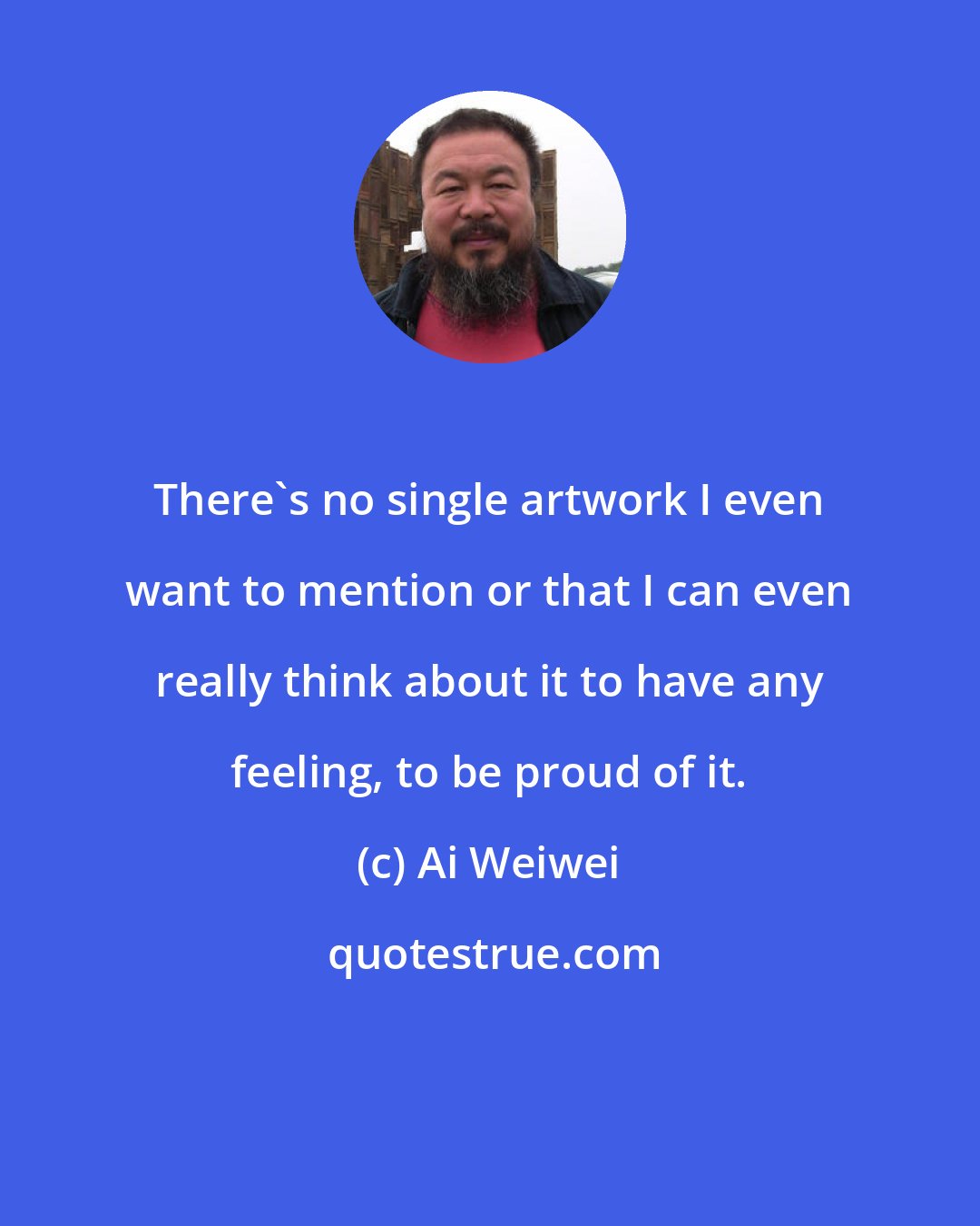 Ai Weiwei: There's no single artwork I even want to mention or that I can even really think about it to have any feeling, to be proud of it.