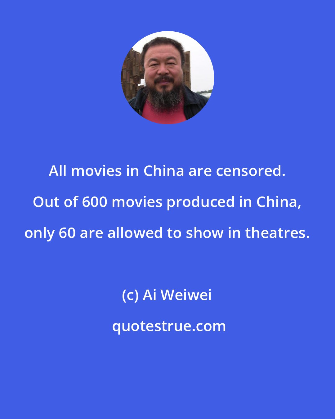Ai Weiwei: All movies in China are censored. Out of 600 movies produced in China, only 60 are allowed to show in theatres.