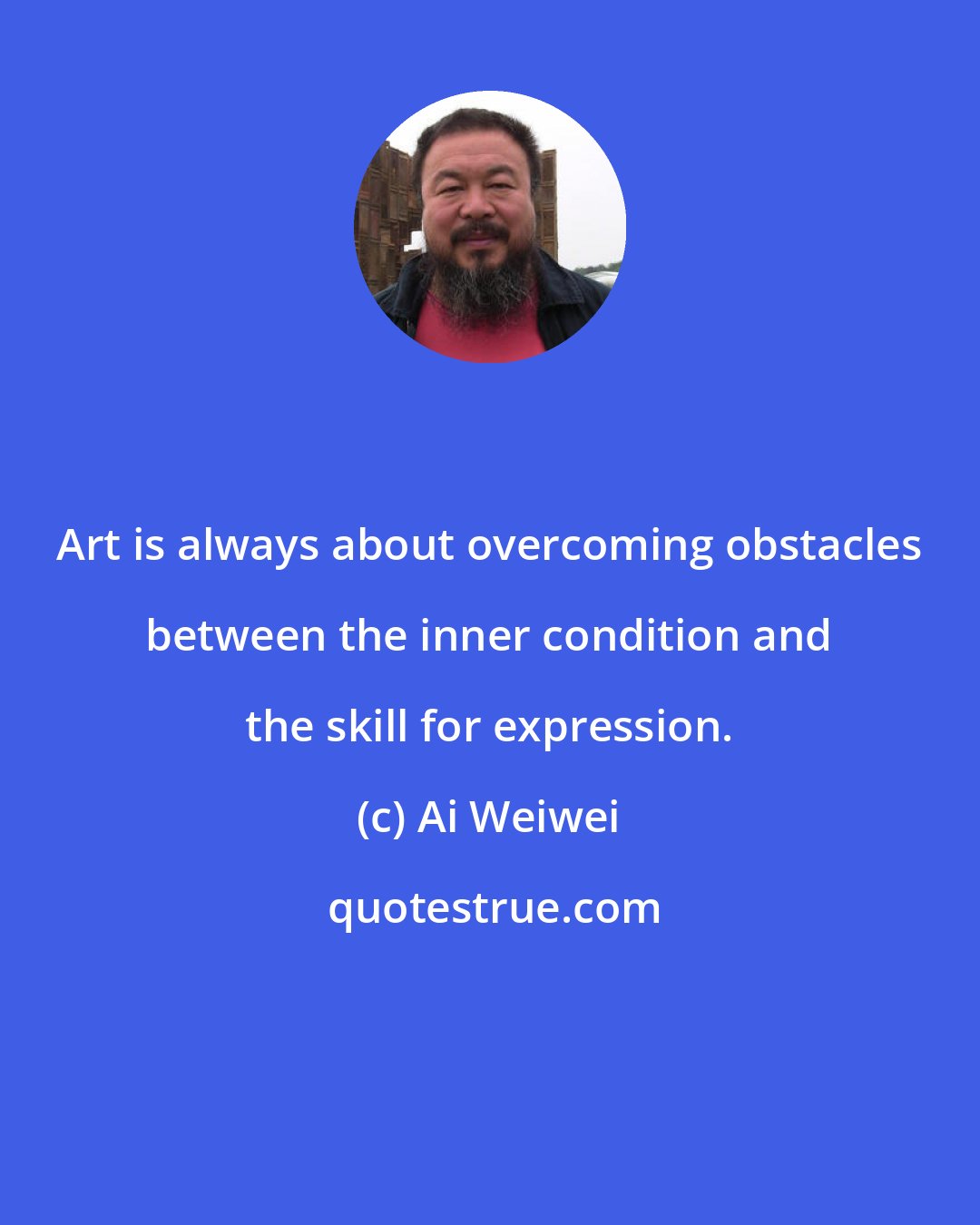 Ai Weiwei: Art is always about overcoming obstacles between the inner condition and the skill for expression.