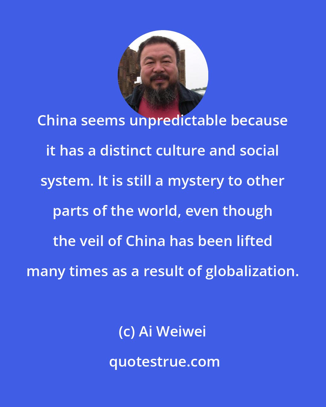 Ai Weiwei: China seems unpredictable because it has a distinct culture and social system. It is still a mystery to other parts of the world, even though the veil of China has been lifted many times as a result of globalization.