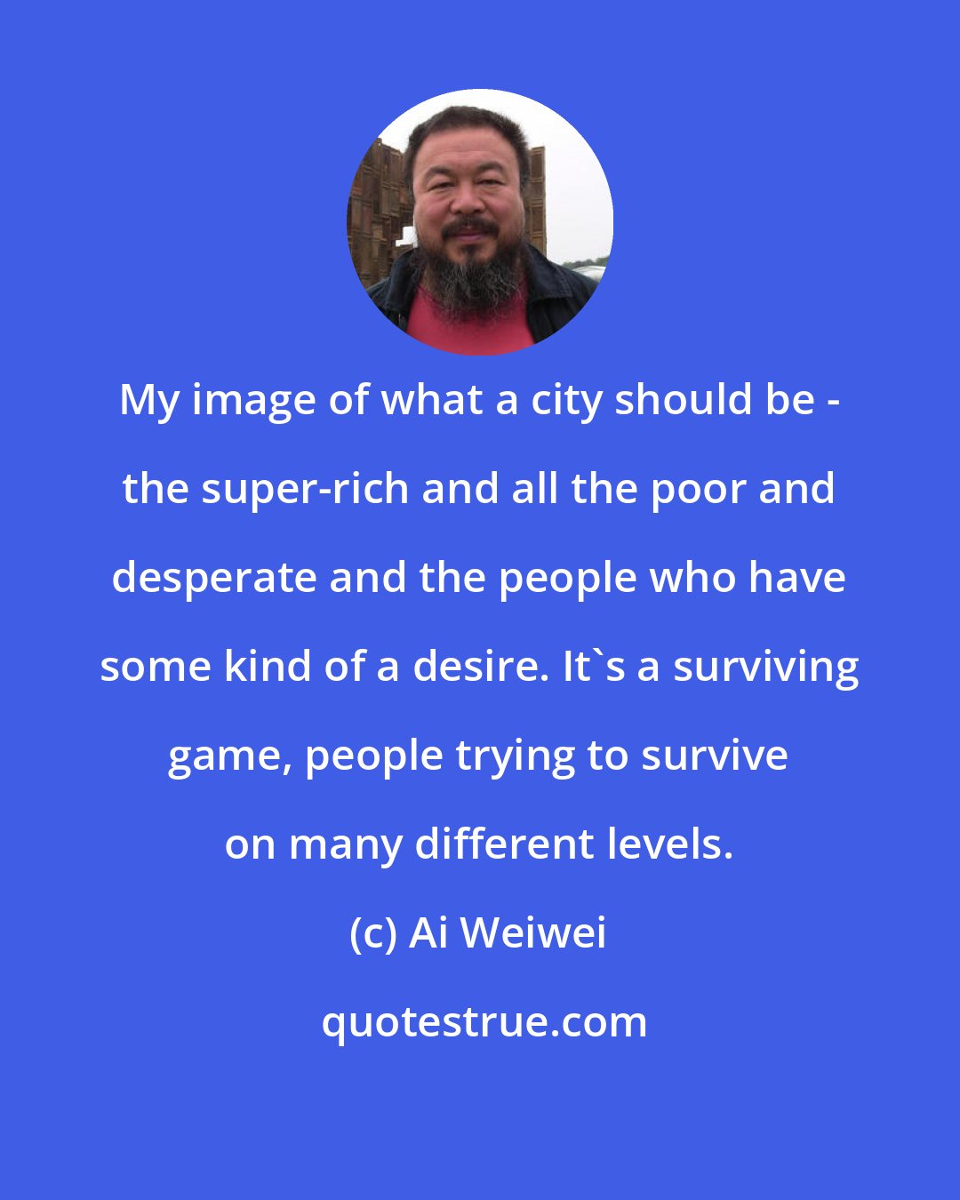 Ai Weiwei: My image of what a city should be - the super-rich and all the poor and desperate and the people who have some kind of a desire. It's a surviving game, people trying to survive on many different levels.