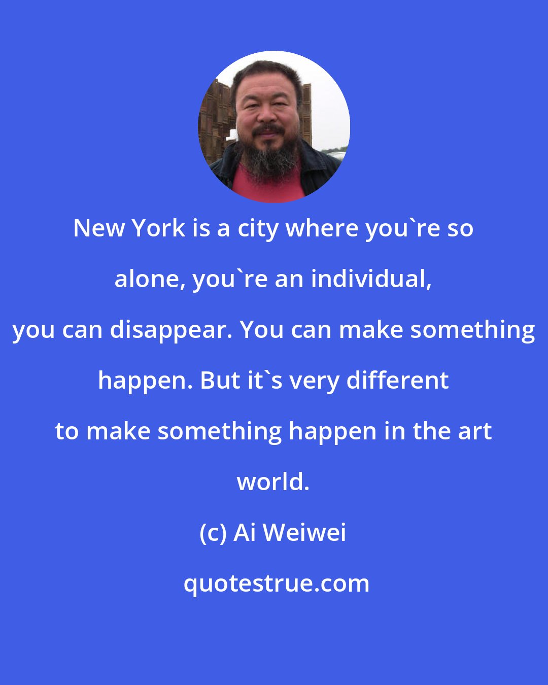 Ai Weiwei: New York is a city where you're so alone, you're an individual, you can disappear. You can make something happen. But it's very different to make something happen in the art world.