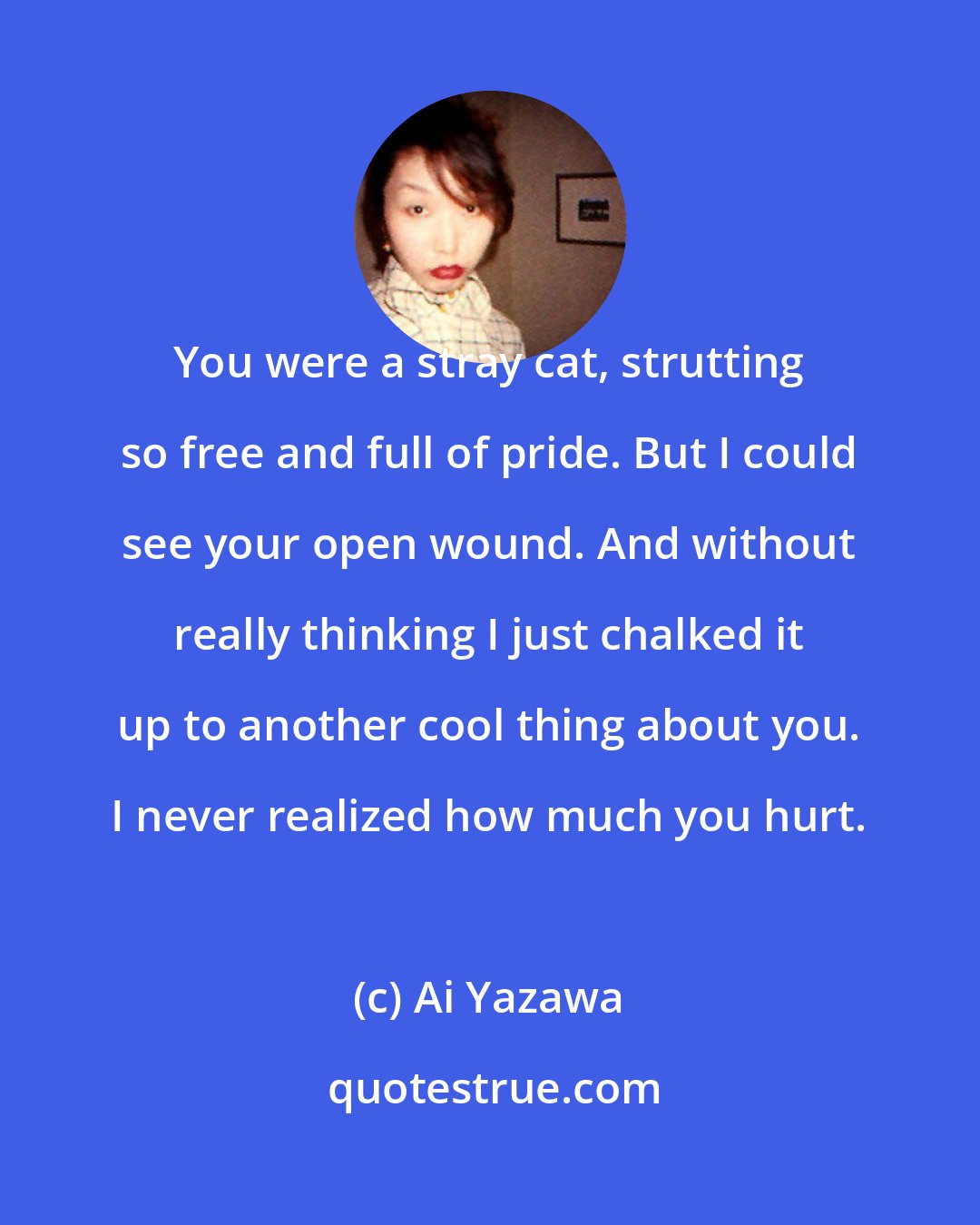 Ai Yazawa: You were a stray cat, strutting so free and full of pride. But I could see your open wound. And without really thinking I just chalked it up to another cool thing about you. I never realized how much you hurt.