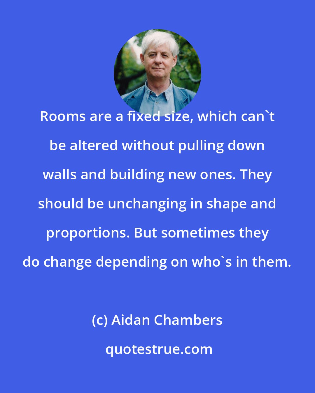 Aidan Chambers: Rooms are a fixed size, which can't be altered without pulling down walls and building new ones. They should be unchanging in shape and proportions. But sometimes they do change depending on who's in them.