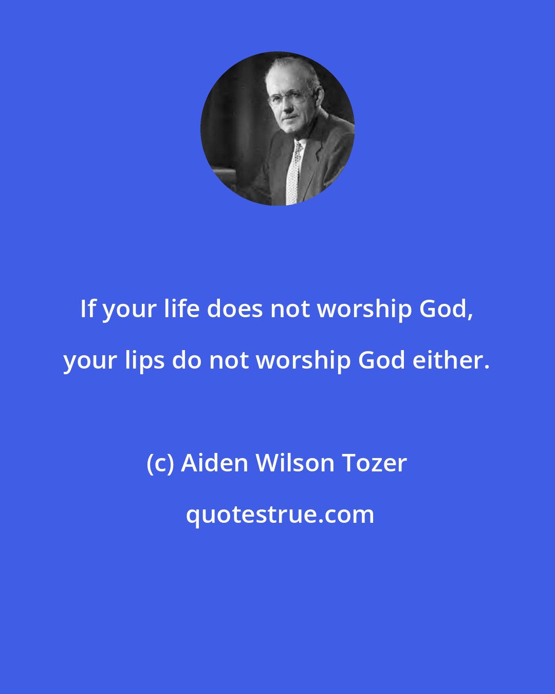 Aiden Wilson Tozer: If your life does not worship God, your lips do not worship God either.