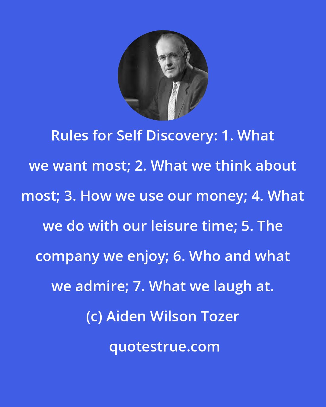 Aiden Wilson Tozer: Rules for Self Discovery: 1. What we want most; 2. What we think about most; 3. How we use our money; 4. What we do with our leisure time; 5. The company we enjoy; 6. Who and what we admire; 7. What we laugh at.