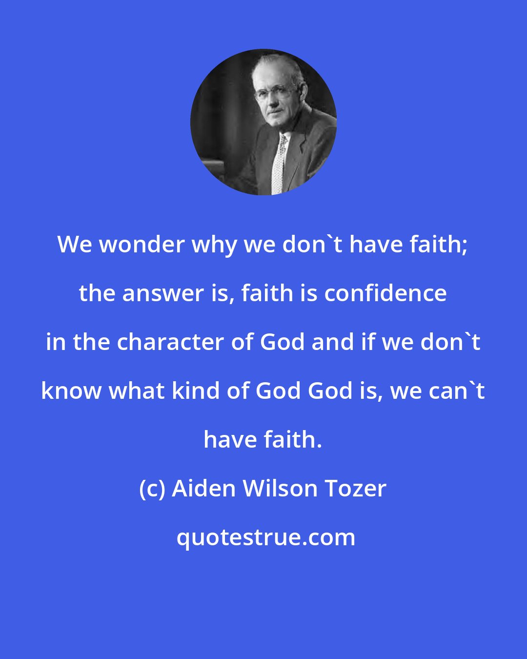 Aiden Wilson Tozer: We wonder why we don't have faith; the answer is, faith is confidence in the character of God and if we don't know what kind of God God is, we can't have faith.