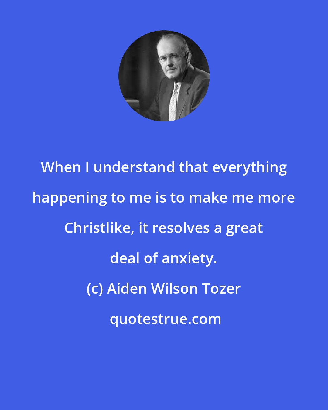 Aiden Wilson Tozer: When I understand that everything happening to me is to make me more Christlike, it resolves a great deal of anxiety.