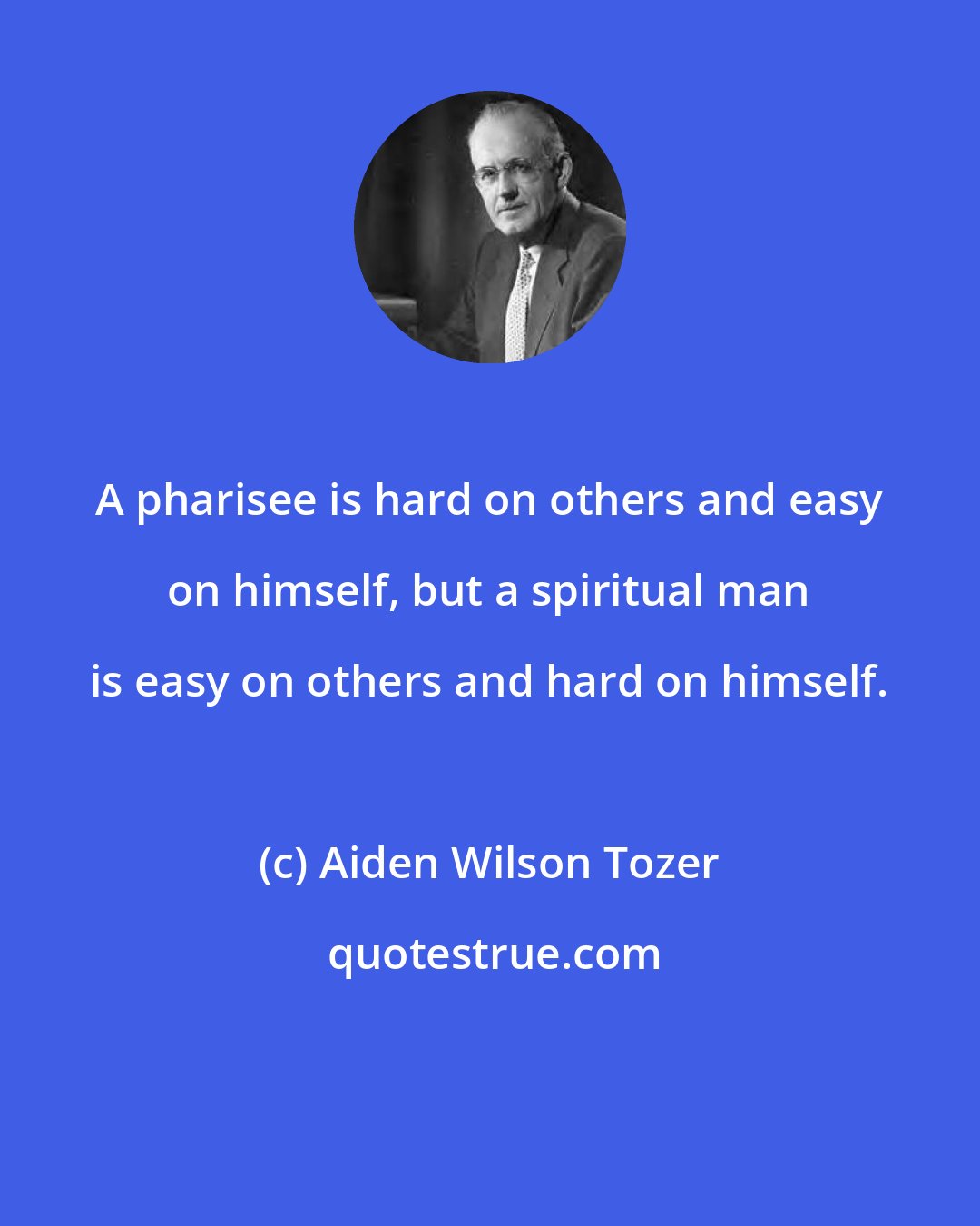 Aiden Wilson Tozer: A pharisee is hard on others and easy on himself, but a spiritual man is easy on others and hard on himself.