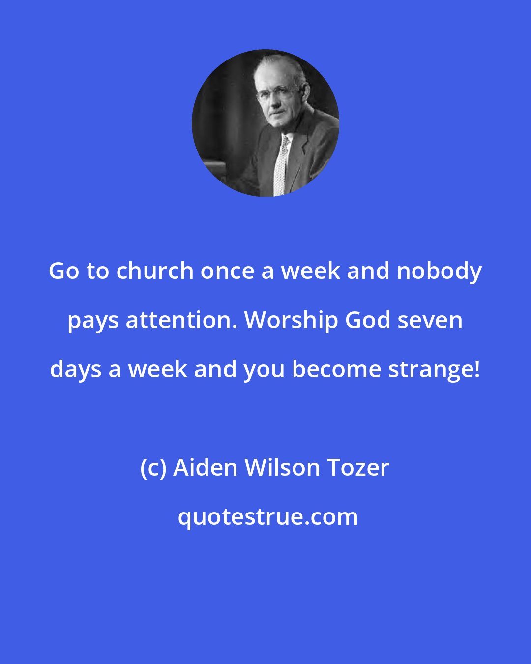 Aiden Wilson Tozer: Go to church once a week and nobody pays attention. Worship God seven days a week and you become strange!