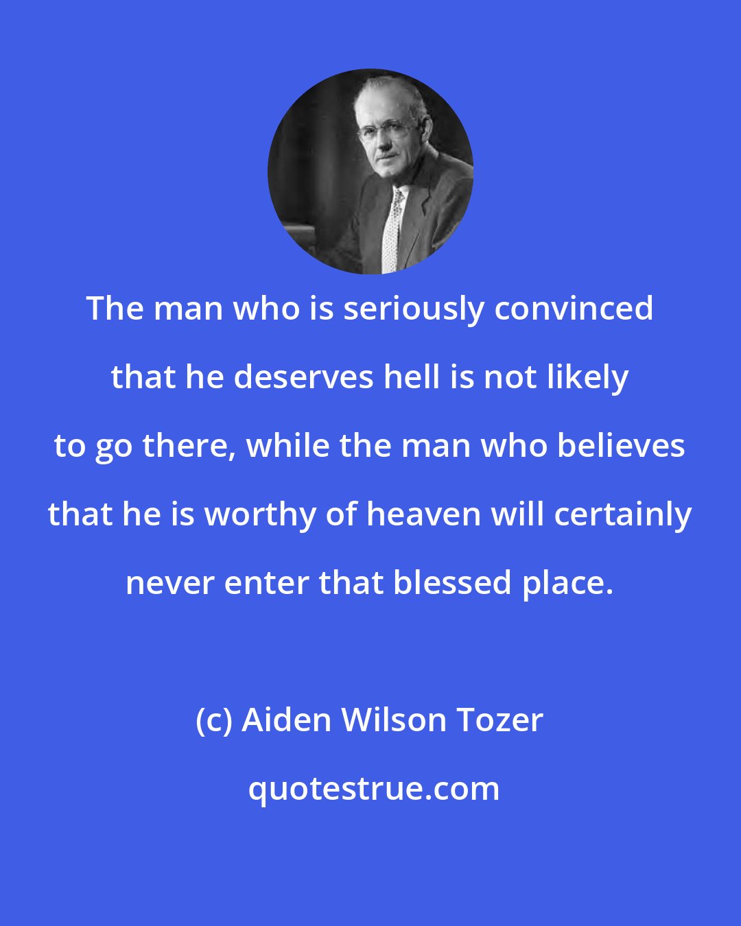 Aiden Wilson Tozer: The man who is seriously convinced that he deserves hell is not likely to go there, while the man who believes that he is worthy of heaven will certainly never enter that blessed place.