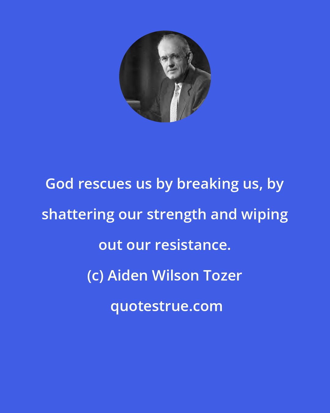 Aiden Wilson Tozer: God rescues us by breaking us, by shattering our strength and wiping out our resistance.