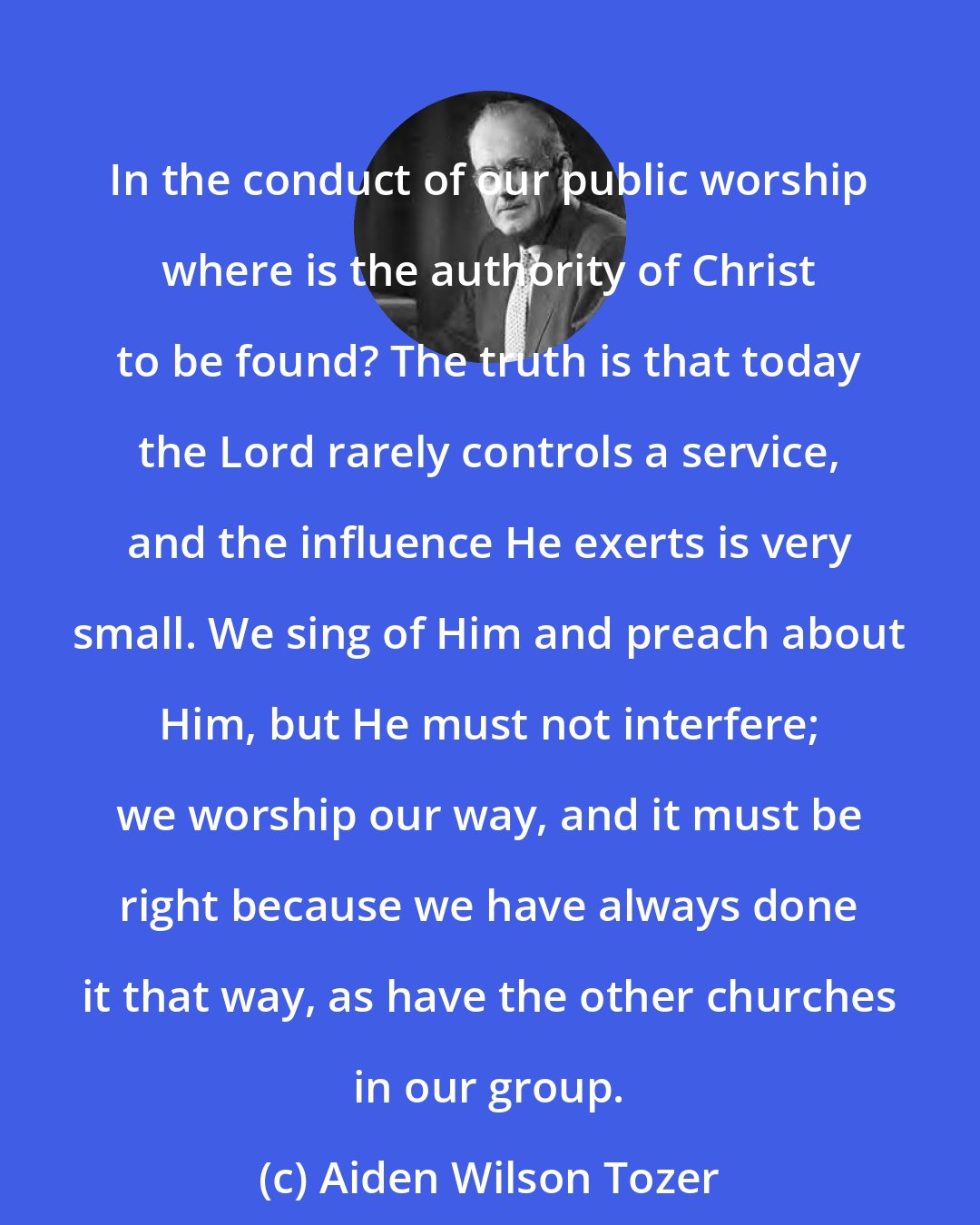 Aiden Wilson Tozer: In the conduct of our public worship where is the authority of Christ to be found? The truth is that today the Lord rarely controls a service, and the influence He exerts is very small. We sing of Him and preach about Him, but He must not interfere; we worship our way, and it must be right because we have always done it that way, as have the other churches in our group.