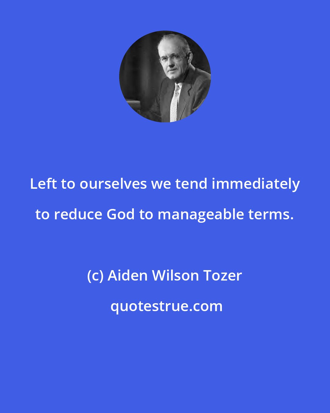 Aiden Wilson Tozer: Left to ourselves we tend immediately to reduce God to manageable terms.