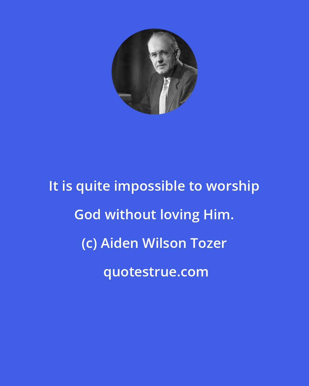Aiden Wilson Tozer: It is quite impossible to worship God without loving Him.