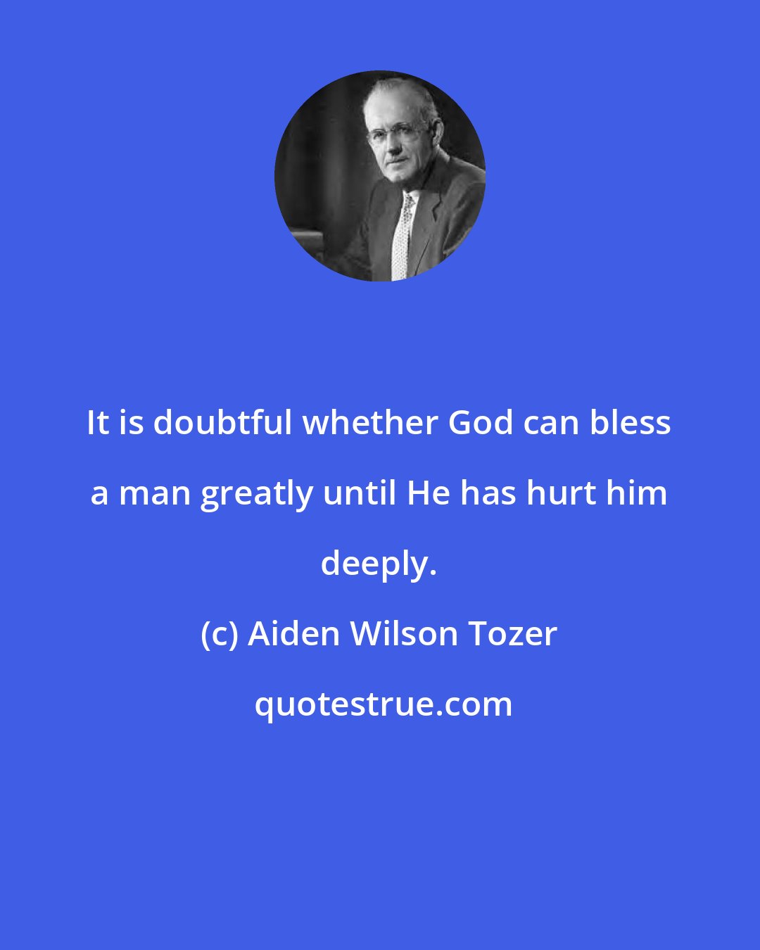 Aiden Wilson Tozer: It is doubtful whether God can bless a man greatly until He has hurt him deeply.