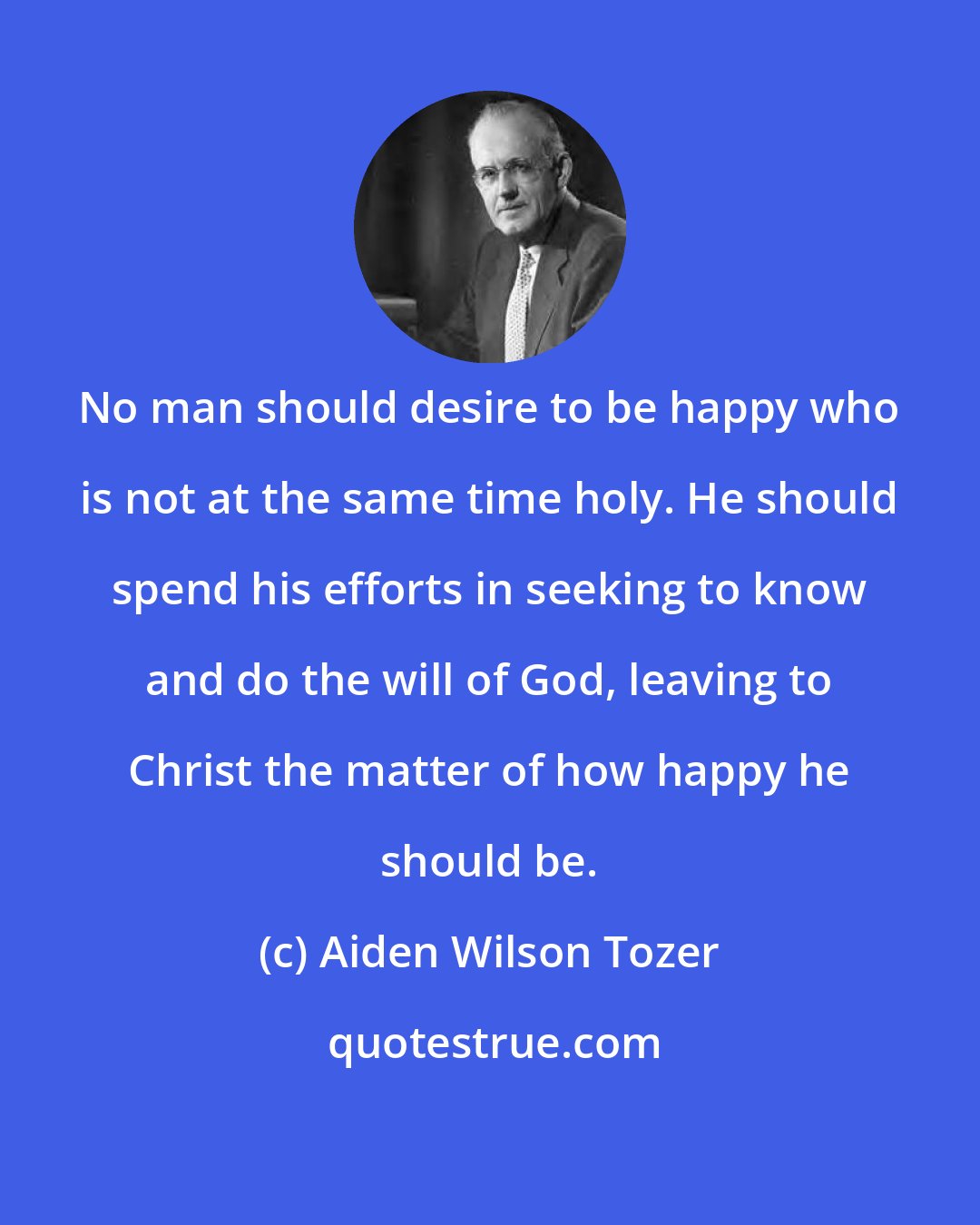 Aiden Wilson Tozer: No man should desire to be happy who is not at the same time holy. He should spend his efforts in seeking to know and do the will of God, leaving to Christ the matter of how happy he should be.