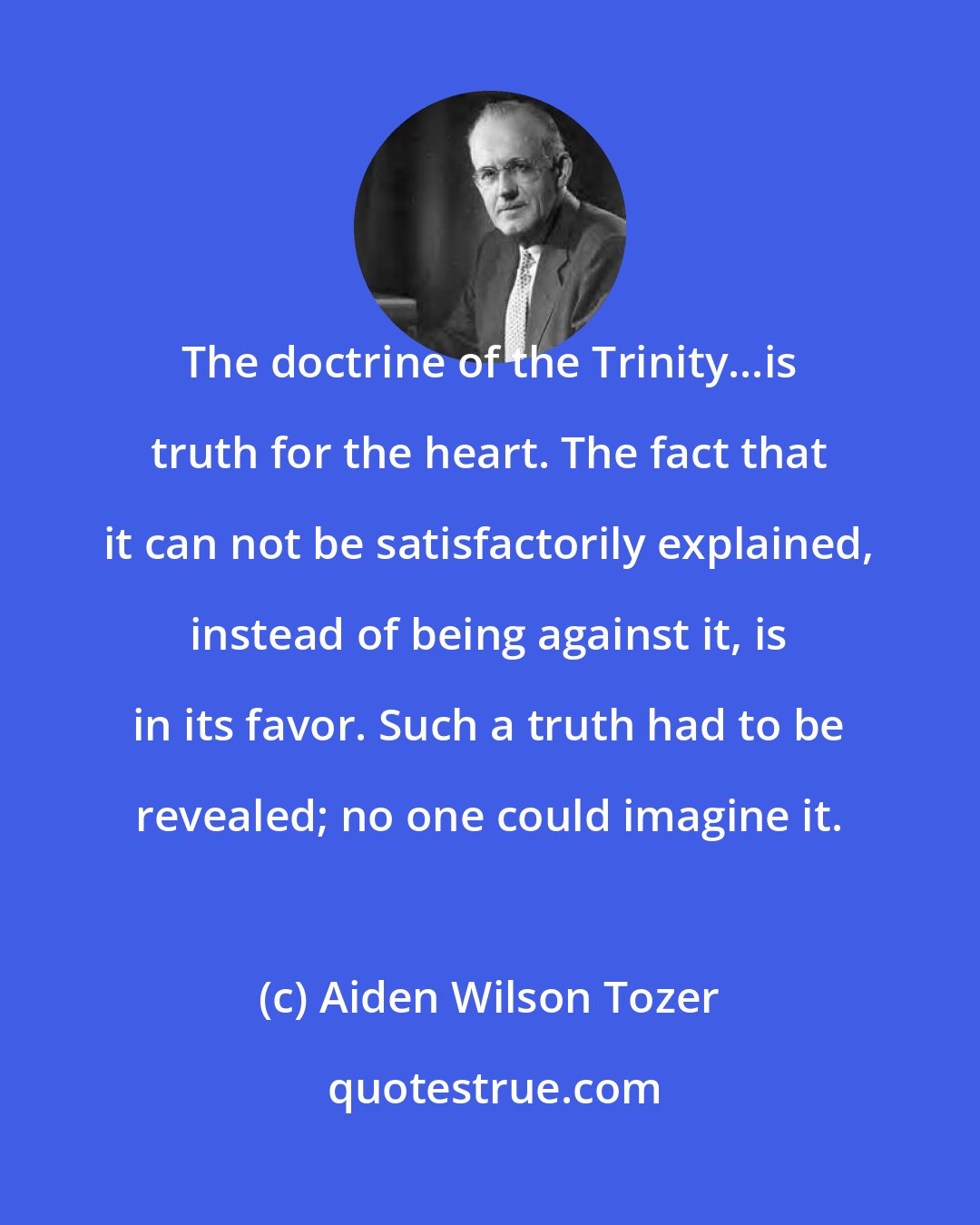 Aiden Wilson Tozer: The doctrine of the Trinity...is truth for the heart. The fact that it can not be satisfactorily explained, instead of being against it, is in its favor. Such a truth had to be revealed; no one could imagine it.