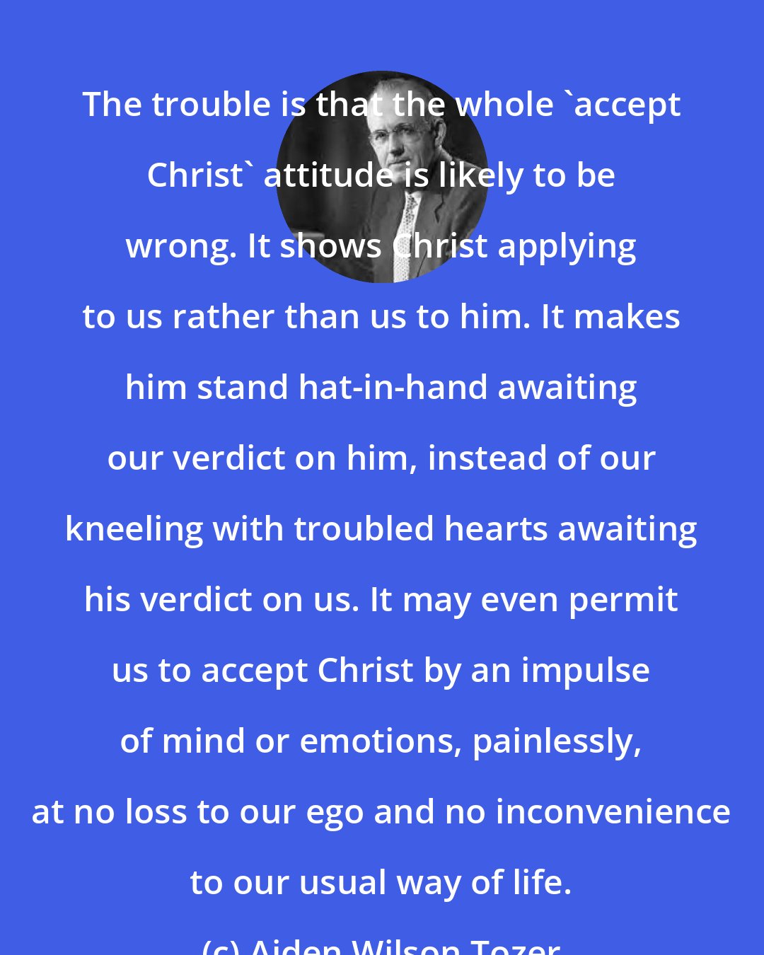 Aiden Wilson Tozer: The trouble is that the whole 'accept Christ' attitude is likely to be wrong. It shows Christ applying to us rather than us to him. It makes him stand hat-in-hand awaiting our verdict on him, instead of our kneeling with troubled hearts awaiting his verdict on us. It may even permit us to accept Christ by an impulse of mind or emotions, painlessly, at no loss to our ego and no inconvenience to our usual way of life.