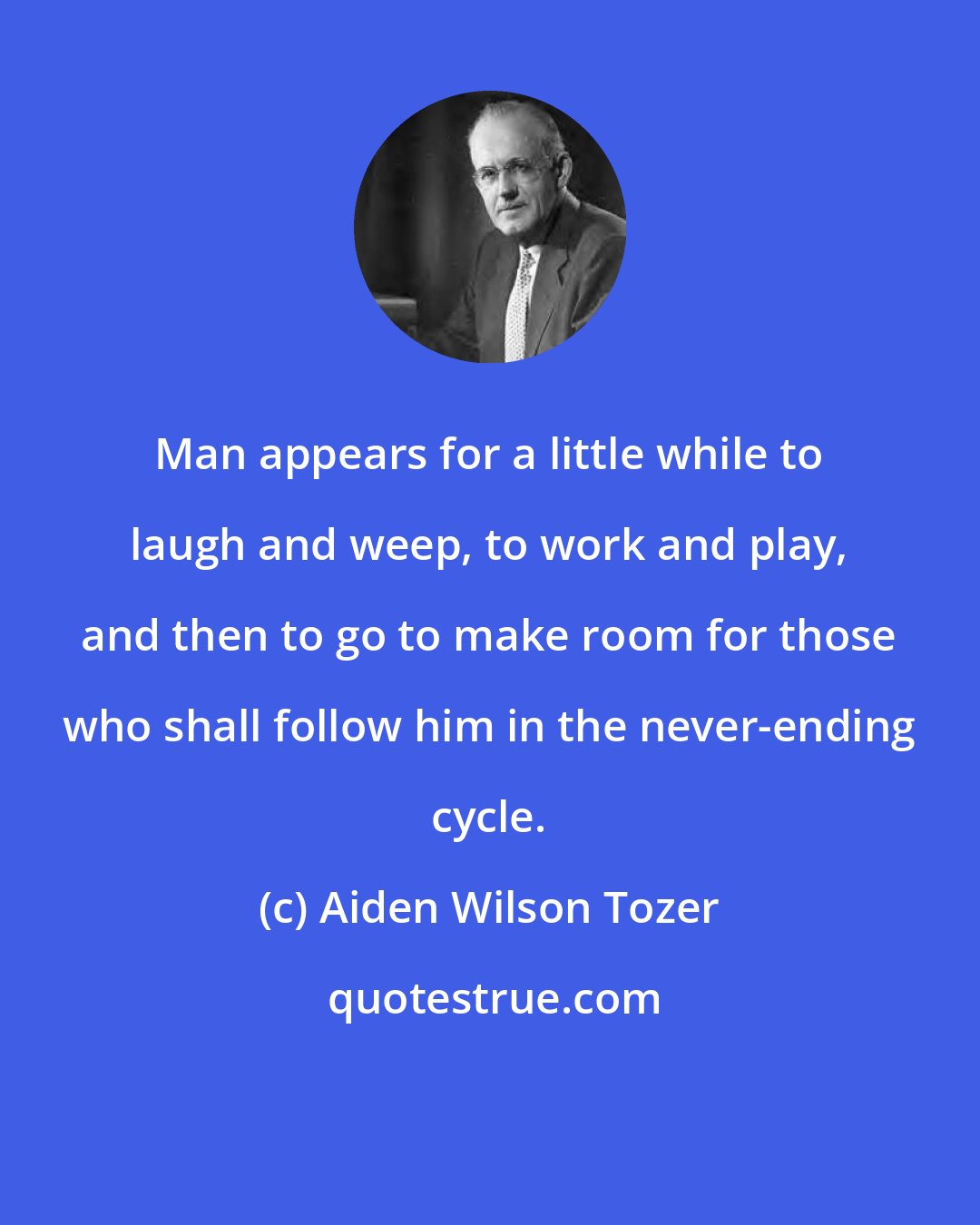 Aiden Wilson Tozer: Man appears for a little while to laugh and weep, to work and play, and then to go to make room for those who shall follow him in the never-ending cycle.