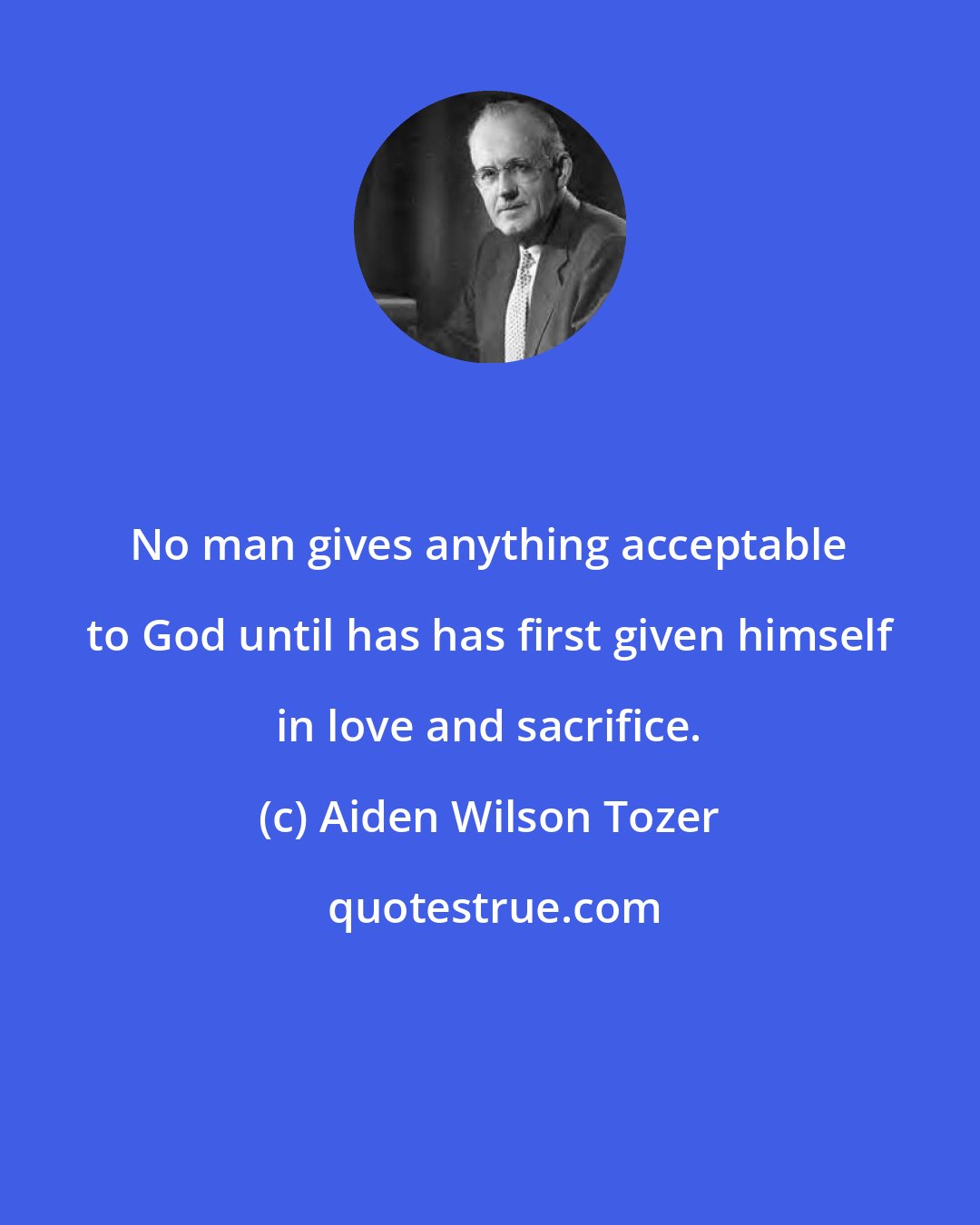 Aiden Wilson Tozer: No man gives anything acceptable to God until has has first given himself in love and sacrifice.